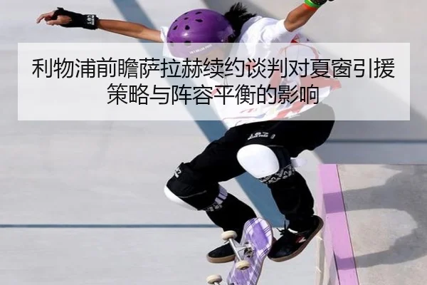 利物浦前瞻萨拉赫续约谈判对夏窗引援策略与阵容平衡的影响