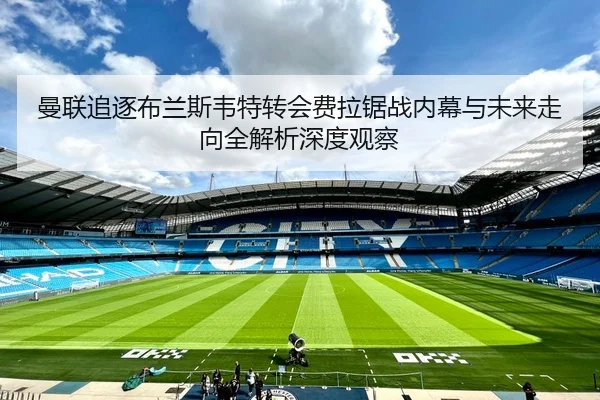 曼联追逐布兰斯韦特转会费拉锯战内幕与未来走向全解析深度观察