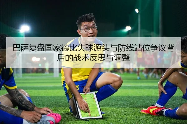 巴萨复盘国家德比失球源头与防线站位争议背后的战术反思与调整