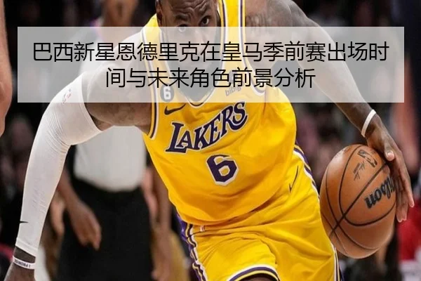 巴西新星恩德里克在皇马季前赛出场时间与未来角色前景分析