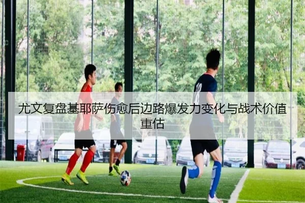 尤文复盘基耶萨伤愈后边路爆发力变化与战术价值重估