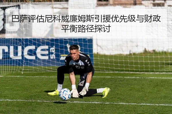 巴萨评估尼科威廉姆斯引援优先级与财政平衡路径探讨
