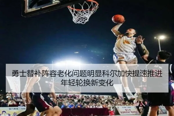 勇士替补阵容老化问题明显科尔加快提速推进年轻轮换新变化